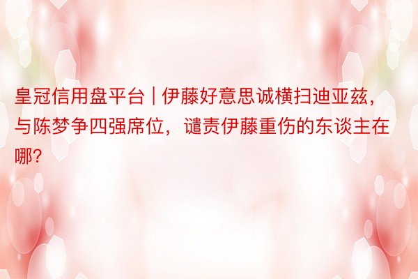 皇冠信用盘平台 | 伊藤好意思诚横扫迪亚兹，与陈梦争四强席位，谴责伊藤重伤的东谈主在哪？