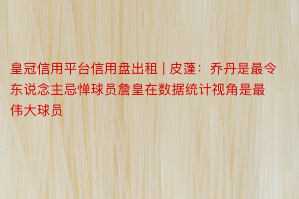 皇冠信用平台信用盘出租 | 皮蓬：乔丹是最令东说念主忌惮球员詹皇在数据统计视角是最伟大球员