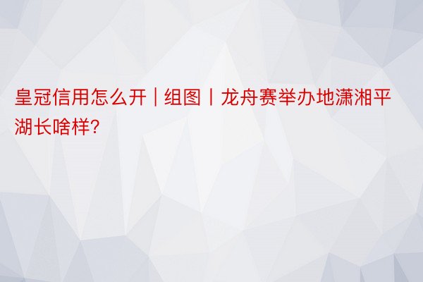 皇冠信用怎么开 | 组图丨龙舟赛举办地潇湘平湖长啥样？