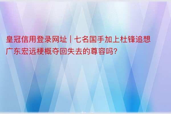 皇冠信用登录网址 | 七名国手加上杜锋追想广东宏远梗概夺回失去的尊容吗？