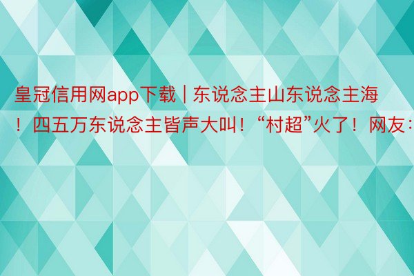 皇冠信用网app下载 | 东说念主山东说念主海！四五万东说念主皆声大叫！“村超”火了！网友：带劲