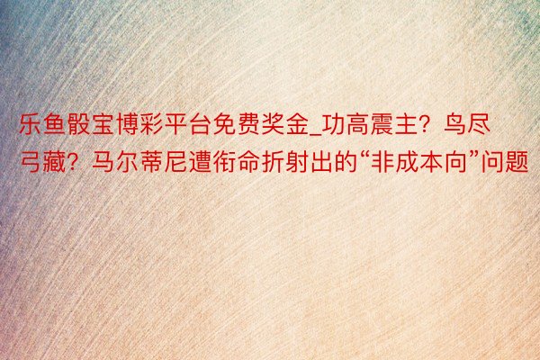 乐鱼骰宝博彩平台免费奖金_功高震主？鸟尽弓藏？马尔蒂尼遭衔命折射出的“非成本向”问题