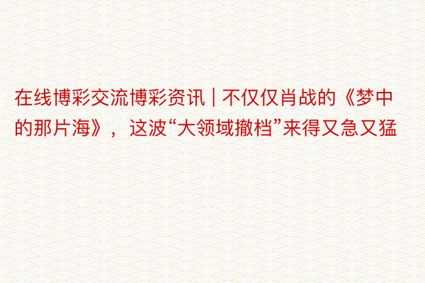 在线博彩交流博彩资讯 | 不仅仅肖战的《梦中的那片海》，这波“大领域撤档”来得又急又猛
