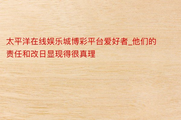 太平洋在线娱乐城博彩平台爱好者_他们的责任和改日显现得很真理