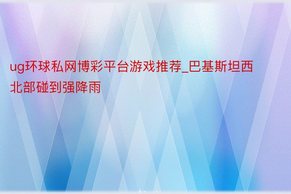 ug环球私网博彩平台游戏推荐_巴基斯坦西北部碰到强降雨