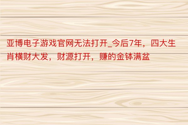 亚博电子游戏官网无法打开_今后7年，四大生肖横财大发，财源打开，赚的金钵满盆