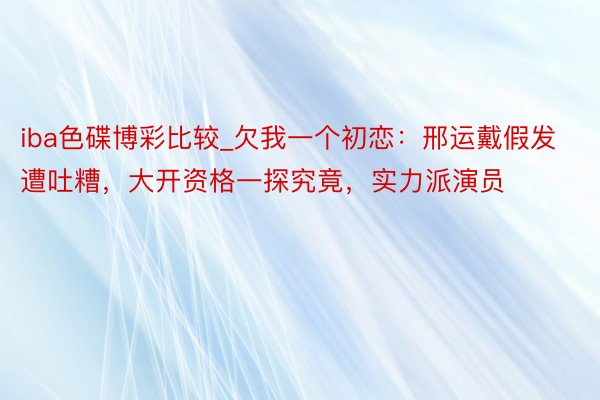iba色碟博彩比较_欠我一个初恋：邢运戴假发遭吐糟，大开资格一探究竟，实力派演员
