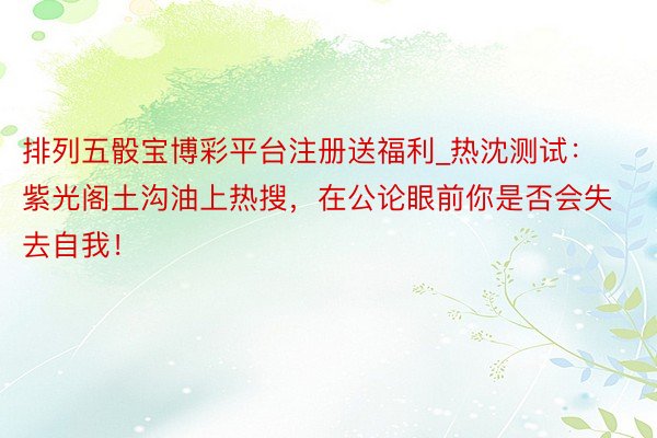 排列五骰宝博彩平台注册送福利_热沈测试：紫光阁土沟油上热搜，在公论眼前你是否会失去自我！
