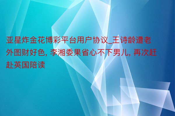 亚星炸金花博彩平台用户协议_王诗龄遭老外图财好色, 李湘委果省心不下男儿, 再次赶赴英国陪读