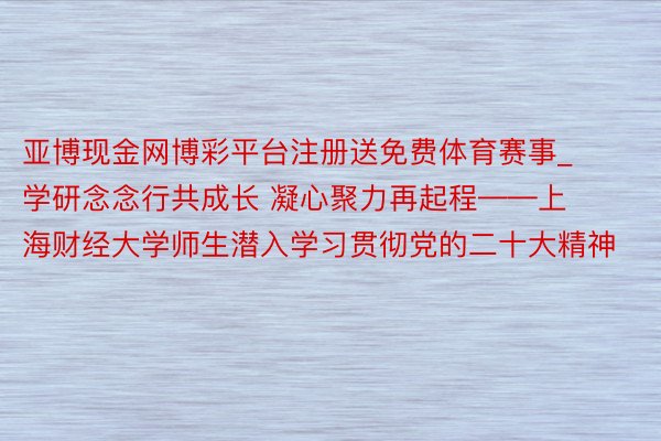 亚博现金网博彩平台注册送免费体育赛事_ 学研念念行共成长 凝心聚力再起程——上海财经大学师生潜入学习贯彻党的二十大精神