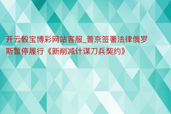 开云骰宝博彩网站客服_普京签署法律俄罗斯暂停履行《新削减计谋刀兵契约》
