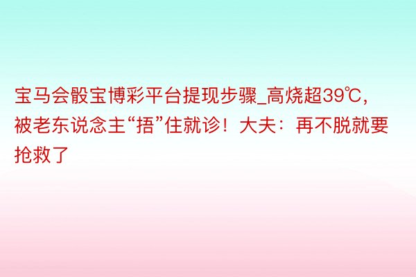 宝马会骰宝博彩平台提现步骤_高烧超39℃，被老东说念主“捂”住就诊！大夫：再不脱就要抢救了