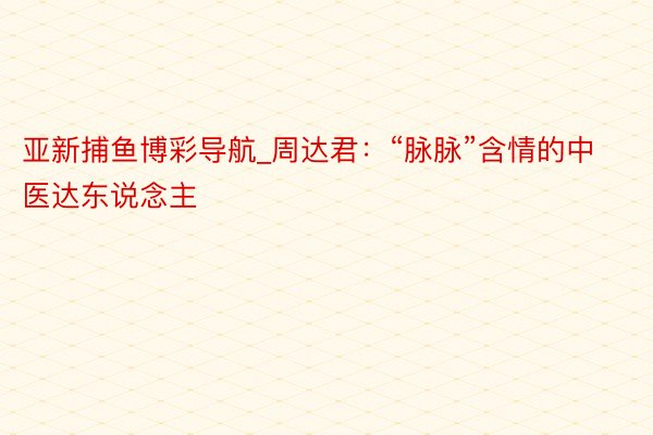 亚新捕鱼博彩导航_周达君：“脉脉”含情的中医达东说念主